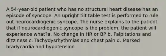 A 54-year-old patient who has no structural heart disease has an episode of syncope. An upright tilt table test is performed to rule out neurocardiogenic syncope. The nurse explains to the patient that if neurocardiogenic syncope is the problem, the patient will experience what?a. No change in HR or BP b. Palpitations and dizziness c. Tachydysrhythmias and chest pain d. Marked bradycardia and hypotension