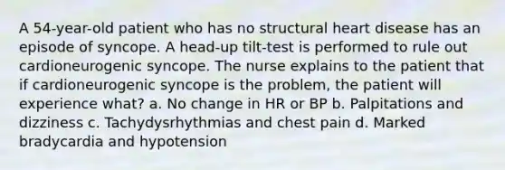 A 54-year-old patient who has no structural heart disease has an episode of syncope. A head-up tilt-test is performed to rule out cardioneurogenic syncope. The nurse explains to the patient that if cardioneurogenic syncope is the problem, the patient will experience what? a. No change in HR or BP b. Palpitations and dizziness c. Tachydysrhythmias and chest pain d. Marked bradycardia and hypotension