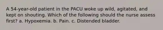 A 54-year-old patient in the PACU woke up wild, agitated, and kept on shouting. Which of the following should the nurse assess first? a. Hypoxemia. b. Pain. c. Distended bladder.