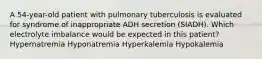 A 54-year-old patient with pulmonary tuberculosis is evaluated for syndrome of inappropriate ADH secretion (SIADH). Which electrolyte imbalance would be expected in this patient? Hypernatremia Hyponatremia Hyperkalemia Hypokalemia