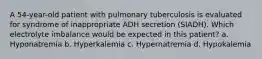 A 54-year-old patient with pulmonary tuberculosis is evaluated for syndrome of inappropriate ADH secretion (SIADH). Which electrolyte imbalance would be expected in this patient? a. Hyponatremia b. Hyperkalemia c. Hypernatremia d. Hypokalemia