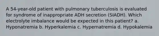 A 54-year-old patient with pulmonary tuberculosis is evaluated for syndrome of inappropriate ADH secretion (SIADH). Which electrolyte imbalance would be expected in this patient? a. Hyponatremia b. Hyperkalemia c. Hypernatremia d. Hypokalemia