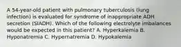 A 54-year-old patient with pulmonary tuberculosis (lung infection) is evaluated for syndrome of inappropriate ADH secretion (SIADH). Which of the following electrolyte imbalances would be expected in this patient? A. Hyperkalemia B. Hyponatremia C. Hypernatremia D. Hypokalemia