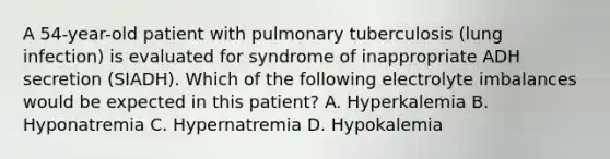 A 54-year-old patient with pulmonary tuberculosis (lung infection) is evaluated for syndrome of inappropriate ADH secretion (SIADH). Which of the following electrolyte imbalances would be expected in this patient? A. Hyperkalemia B. Hyponatremia C. Hypernatremia D. Hypokalemia