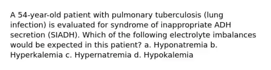 A 54-year-old patient with pulmonary tuberculosis (lung infection) is evaluated for syndrome of inappropriate ADH secretion (SIADH). Which of the following electrolyte imbalances would be expected in this patient? a. Hyponatremia b. Hyperkalemia c. Hypernatremia d. Hypokalemia