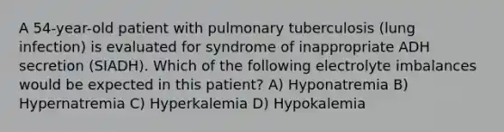 A 54-year-old patient with pulmonary tuberculosis (lung infection) is evaluated for syndrome of inappropriate ADH secretion (SIADH). Which of the following electrolyte imbalances would be expected in this patient? A) Hyponatremia B) Hypernatremia C) Hyperkalemia D) Hypokalemia