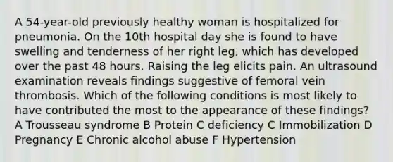 A 54-year-old previously healthy woman is hospitalized for pneumonia. On the 10th hospital day she is found to have swelling and tenderness of her right leg, which has developed over the past 48 hours. Raising the leg elicits pain. An ultrasound examination reveals findings suggestive of femoral vein thrombosis. Which of the following conditions is most likely to have contributed the most to the appearance of these findings? A Trousseau syndrome B Protein C deficiency C Immobilization D Pregnancy E Chronic alcohol abuse F Hypertension