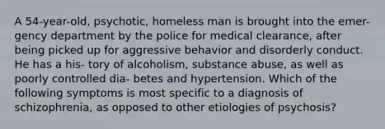 A 54-year-old, psychotic, homeless man is brought into the emer- gency department by the police for medical clearance, after being picked up for aggressive behavior and disorderly conduct. He has a his- tory of alcoholism, substance abuse, as well as poorly controlled dia- betes and hypertension. Which of the following symptoms is most specific to a diagnosis of schizophrenia, as opposed to other etiologies of psychosis?