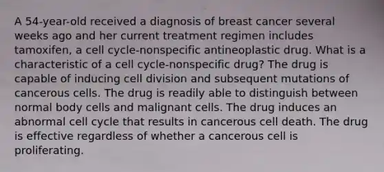 A 54-year-old received a diagnosis of breast cancer several weeks ago and her current treatment regimen includes tamoxifen, a cell cycle-nonspecific antineoplastic drug. What is a characteristic of a cell cycle-nonspecific drug? The drug is capable of inducing cell division and subsequent mutations of cancerous cells. The drug is readily able to distinguish between normal body cells and malignant cells. The drug induces an abnormal cell cycle that results in cancerous cell death. The drug is effective regardless of whether a cancerous cell is proliferating.