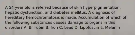 A 54-year-old is referred because of skin hyperpigmentation, hepatic dysfunction, and diabetes mellitus. A diagnosis of hereditary hemochromatosis is made. Accumulation of which of the following substances causes damage to organs in this disorder? A. Bilirubin B. Iron C. Lead D. Lipofuscin E. Melanin