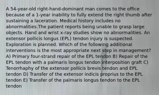 A 54-year-old right-hand-dominant man comes to the office because of a 1-year inability to fully extend the right thumb after sustaining a laceration. Medical history includes no abnormalities.The patient reports being unable to grasp large objects. Hand and wrist x-ray studies show no abnormalities. An extensor pollicis longus (EPL) tendon injury is suspected. Exploration is planned. Which of the following additional interventions is the most appropriate next step in management? A) Primary four-strand repair of the EPL tendon B) Repair of the EPL tendon with a palmaris longus tendon interposition graft C) Tenorrhaphy of the extensor pollicis brevis tendon and EPL tendon D) Transfer of the extensor indicis proprius to the EPL tendon E) Transfer of the palmaris longus tendon to the EPL tendon