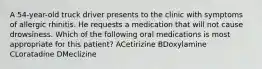 A 54-year-old truck driver presents to the clinic with symptoms of allergic rhinitis. He requests a medication that will not cause drowsiness. Which of the following oral medications is most appropriate for this patient? ACetirizine BDoxylamine CLoratadine DMeclizine