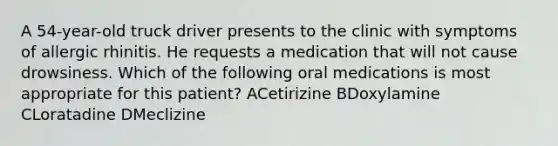 A 54-year-old truck driver presents to the clinic with symptoms of allergic rhinitis. He requests a medication that will not cause drowsiness. Which of the following oral medications is most appropriate for this patient? ACetirizine BDoxylamine CLoratadine DMeclizine