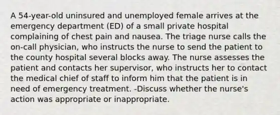 A 54-year-old uninsured and unemployed female arrives at the emergency department (ED) of a small private hospital complaining of chest pain and nausea. The triage nurse calls the on-call physician, who instructs the nurse to send the patient to the county hospital several blocks away. The nurse assesses the patient and contacts her supervisor, who instructs her to contact the medical chief of staff to inform him that the patient is in need of emergency treatment. -Discuss whether the nurse's action was appropriate or inappropriate.