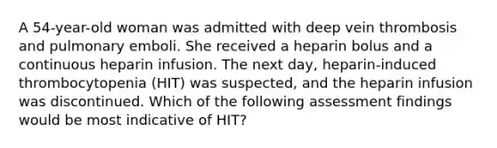 A 54-year-old woman was admitted with deep vein thrombosis and pulmonary emboli. She received a heparin bolus and a continuous heparin infusion. The next day, heparin-induced thrombocytopenia (HIT) was suspected, and the heparin infusion was discontinued. Which of the following assessment findings would be most indicative of HIT?