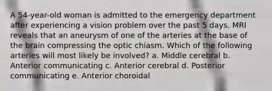 A 54-year-old woman is admitted to the emergency department after experiencing a vision problem over the past 5 days. MRI reveals that an aneurysm of one of the arteries at the base of the brain compressing the optic chiasm. Which of the following arteries will most likely be involved? a. Middle cerebral b. Anterior communicating c. Anterior cerebral d. Posterior communicating e. Anterior choroidal