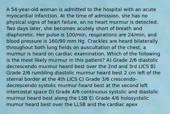 A 54-year-old woman is admitted to the hospital with an acute myocardial infarction. At the time of admission, she has no physical signs of heart failure, an no heart murmur is detected. Two days later, she becomes acutely short of breath and diaphoretic. Her pulse is 100/min, respirations are 24/min, and blood pressure is 160/90 mm Hg. Crackles are heard bilaterally throughout both lung fields on auscultation of the chest, a murmur is heard on cardiac examination. Which of the following is the most likely murmur in this patient? A) Grade 2/6 diastolic decrescendo murmur heard best over the 2nd and 3rd LICS B) Grade 2/6 rumbling diastolic murmur heard best 2 cm left of the sternal border at the 4th LICS C) Grade 3/6 crescendo-decrescendo systolic murmur heard best at the second left intercostal space D) Grade 4/6 continuous systolic and diastolic murmur heard best along the LSB E) Grade 4/6 holosystolic mumur heard best over the LLSB and the cardiac apex