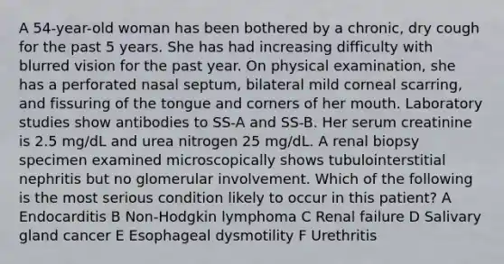 A 54-year-old woman has been bothered by a chronic, dry cough for the past 5 years. She has had increasing difficulty with blurred vision for the past year. On physical examination, she has a perforated nasal septum, bilateral mild corneal scarring, and fissuring of the tongue and corners of her mouth. Laboratory studies show antibodies to SS-A and SS-B. Her serum creatinine is 2.5 mg/dL and urea nitrogen 25 mg/dL. A renal biopsy specimen examined microscopically shows tubulointerstitial nephritis but no glomerular involvement. Which of the following is the most serious condition likely to occur in this patient? A Endocarditis B Non-Hodgkin lymphoma C Renal failure D Salivary gland cancer E Esophageal dysmotility F Urethritis