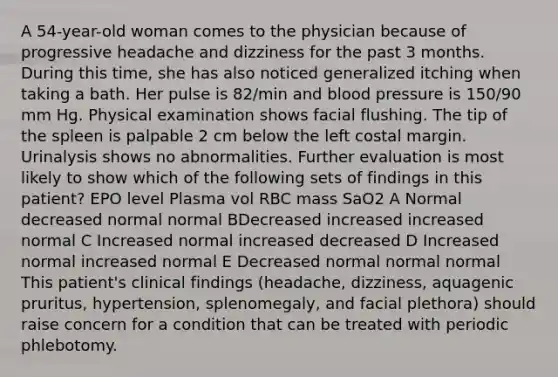 A 54-year-old woman comes to the physician because of progressive headache and dizziness for the past 3 months. During this time, she has also noticed generalized itching when taking a bath. Her pulse is 82/min and blood pressure is 150/90 mm Hg. Physical examination shows facial flushing. The tip of the spleen is palpable 2 cm below the left costal margin. Urinalysis shows no abnormalities. Further evaluation is most likely to show which of the following sets of findings in this patient? EPO level Plasma vol RBC mass SaO2 A Normal decreased normal normal BDecreased increased increased normal C Increased normal increased decreased D Increased normal increased normal E Decreased normal normal normal This patient's clinical findings (headache, dizziness, aquagenic pruritus, hypertension, splenomegaly, and facial plethora) should raise concern for a condition that can be treated with periodic phlebotomy.