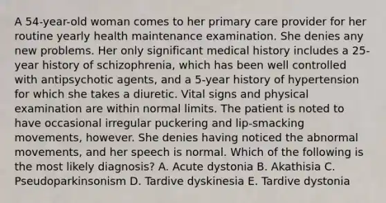 A 54-year-old woman comes to her primary care provider for her routine yearly health maintenance examination. She denies any new problems. Her only significant medical history includes a 25-year history of schizophrenia, which has been well controlled with antipsychotic agents, and a 5-year history of hypertension for which she takes a diuretic. Vital signs and physical examination are within normal limits. The patient is noted to have occasional irregular puckering and lip-smacking movements, however. She denies having noticed the abnormal movements, and her speech is normal. Which of the following is the most likely diagnosis? A. Acute dystonia B. Akathisia C. Pseudoparkinsonism D. Tardive dyskinesia E. Tardive dystonia