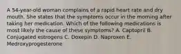 A 54-year-old woman complains of a rapid heart rate and dry mouth. She states that the symptoms occur in the morning after taking her medication. Which of the following medications is most likely the cause of these symptoms? A. Captopril B. Conjugated estrogens C. Doxepin D. Naproxen E. Medroxyprogesterone