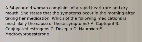 A 54-year-old woman complains of a rapid heart rate and dry mouth. She states that the symptoms occur in the morning after taking her medication. Which of the following medications is most likely the cause of these symptoms? A. Captopril B. Conjugated estrogens C. Doxepin D. Naproxen E. Medroxyprogesterone