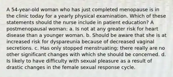 A 54-year-old woman who has just completed menopause is in the clinic today for a yearly physical examination. Which of these statements should the nurse include in patient education? A postmenopausal woman: a. Is not at any greater risk for heart disease than a younger woman. b. Should be aware that she is at increased risk for dyspareunia because of decreased vaginal secretions. c. Has only stopped menstruating; there really are no other significant changes with which she should be concerned. d. Is likely to have difficulty with sexual pleasure as a result of drastic changes in the female sexual response cycle.