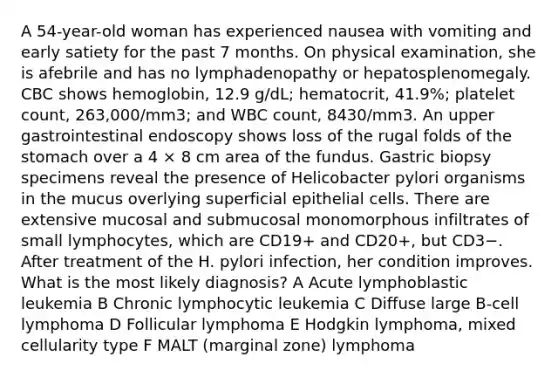 A 54-year-old woman has experienced nausea with vomiting and early satiety for the past 7 months. On physical examination, she is afebrile and has no lymphadenopathy or hepatosplenomegaly. CBC shows hemoglobin, 12.9 g/dL; hematocrit, 41.9%; platelet count, 263,000/mm3; and WBC count, 8430/mm3. An upper gastrointestinal endoscopy shows loss of the rugal folds of the stomach over a 4 × 8 cm area of the fundus. Gastric biopsy specimens reveal the presence of Helicobacter pylori organisms in the mucus overlying superficial epithelial cells. There are extensive mucosal and submucosal monomorphous infiltrates of small lymphocytes, which are CD19+ and CD20+, but CD3−. After treatment of the H. pylori infection, her condition improves. What is the most likely diagnosis? A Acute lymphoblastic leukemia B Chronic lymphocytic leukemia C Diffuse large B-cell lymphoma D Follicular lymphoma E Hodgkin lymphoma, mixed cellularity type F MALT (marginal zone) lymphoma