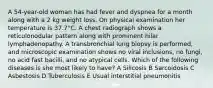 A 54-year-old woman has had fever and dyspnea for a month along with a 2 kg weight loss. On physical examination her temperature is 37.7°C. A chest radiograph shows a reticulonodular pattern along with prominent hilar lymphadenopathy. A transbronchial lung biopsy is performed, and microscopic examination shows no viral inclusions, no fungi, no acid fast bacilli, and no atypical cells. Which of the following diseases is she most likely to have? A Silicosis B Sarcoidosis C Asbestosis D Tuberculosis E Usual interstitial pneumonitis