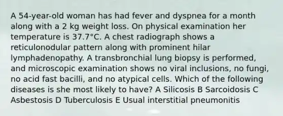 A 54-year-old woman has had fever and dyspnea for a month along with a 2 kg weight loss. On physical examination her temperature is 37.7°C. A chest radiograph shows a reticulonodular pattern along with prominent hilar lymphadenopathy. A transbronchial lung biopsy is performed, and microscopic examination shows no viral inclusions, no fungi, no acid fast bacilli, and no atypical cells. Which of the following diseases is she most likely to have? A Silicosis B Sarcoidosis C Asbestosis D Tuberculosis E Usual interstitial pneumonitis