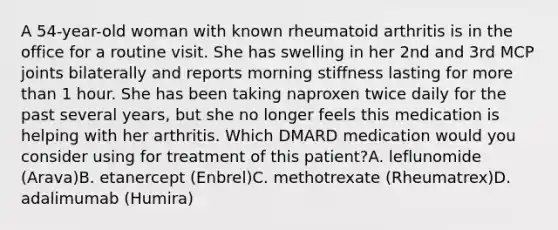 A 54-year-old woman with known rheumatoid arthritis is in the office for a routine visit. She has swelling in her 2nd and 3rd MCP joints bilaterally and reports morning stiffness lasting for more than 1 hour. She has been taking naproxen twice daily for the past several years, but she no longer feels this medication is helping with her arthritis. Which DMARD medication would you consider using for treatment of this patient?A. leflunomide (Arava)B. etanercept (Enbrel)C. methotrexate (Rheumatrex)D. adalimumab (Humira)