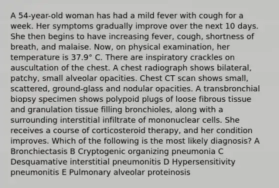 A 54-year-old woman has had a mild fever with cough for a week. Her symptoms gradually improve over the next 10 days. She then begins to have increasing fever, cough, shortness of breath, and malaise. Now, on physical examination, her temperature is 37.9° C. There are inspiratory crackles on auscultation of the chest. A chest radiograph shows bilateral, patchy, small alveolar opacities. Chest CT scan shows small, scattered, ground-glass and nodular opacities. A transbronchial biopsy specimen shows polypoid plugs of loose fibrous tissue and granulation tissue filling bronchioles, along with a surrounding interstitial infiltrate of mononuclear cells. She receives a course of corticosteroid therapy, and her condition improves. Which of the following is the most likely diagnosis? A Bronchiectasis B Cryptogenic organizing pneumonia C Desquamative interstitial pneumonitis D Hypersensitivity pneumonitis E Pulmonary alveolar proteinosis