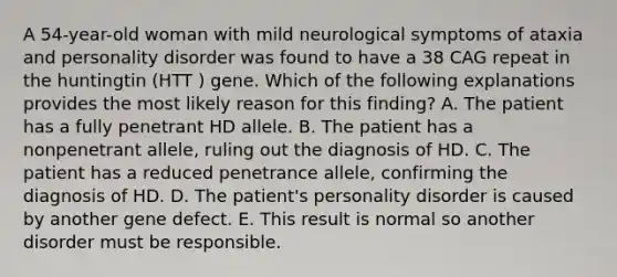 A 54-year-old woman with mild neurological symptoms of ataxia and personality disorder was found to have a 38 CAG repeat in the huntingtin (HTT ) gene. Which of the following explanations provides the most likely reason for this finding? A. The patient has a fully penetrant HD allele. B. The patient has a nonpenetrant allele, ruling out the diagnosis of HD. C. The patient has a reduced penetrance allele, confirming the diagnosis of HD. D. The patient's personality disorder is caused by another gene defect. E. This result is normal so another disorder must be responsible.