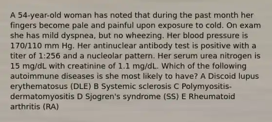 A 54-year-old woman has noted that during the past month her fingers become pale and painful upon exposure to cold. On exam she has mild dyspnea, but no wheezing. Her blood pressure is 170/110 mm Hg. Her antinuclear antibody test is positive with a titer of 1:256 and a nucleolar pattern. Her serum urea nitrogen is 15 mg/dL with creatinine of 1.1 mg/dL. Which of the following autoimmune diseases is she most likely to have? A Discoid lupus erythematosus (DLE) B Systemic sclerosis C Polymyositis-dermatomyositis D Sjogren's syndrome (SS) E Rheumatoid arthritis (RA)