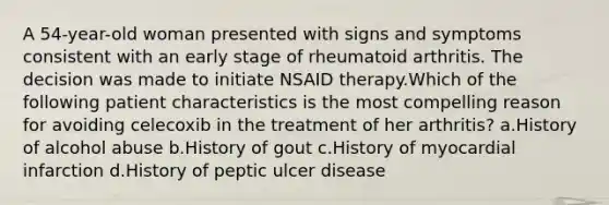 A 54-year-old woman presented with signs and symptoms consistent with an early stage of rheumatoid arthritis. The decision was made to initiate NSAID therapy.Which of the following patient characteristics is the most compelling reason for avoiding celecoxib in the treatment of her arthritis? a.History of alcohol abuse b.History of gout c.History of myocardial infarction d.History of peptic ulcer disease