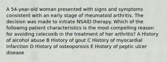 A 54-year-old woman presented with signs and symptoms consistent with an early stage of rheumatoid arthritis. The decision was made to initiate NSAID therapy. Which of the following patient characteristics is the most compelling reason for avoiding celecoxib in the treatment of her arthritis? A History of alcohol abuse B History of gout C History of myocardial infarction D History of osteoporosis E History of peptic ulcer disease