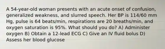 A 54-year-old woman presents with an acute onset of confusion, generalized weakness, and slurred speech. Her BP is 114/60 mm Hg, pulse is 64 beats/min, respirations are 20 breaths/min, and oxygen saturation is 95%. What should you do? A) Administer oxygen B) Obtain a 12-lead ECG C) Give an IV fluid bolus D) Assess her blood glucose