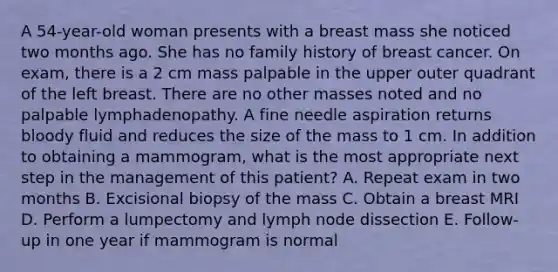 A 54-year-old woman presents with a breast mass she noticed two months ago. She has no family history of breast cancer. On exam, there is a 2 cm mass palpable in the upper outer quadrant of the left breast. There are no other masses noted and no palpable lymphadenopathy. A fine needle aspiration returns bloody fluid and reduces the size of the mass to 1 cm. In addition to obtaining a mammogram, what is the most appropriate next step in the management of this patient? A. Repeat exam in two months B. Excisional biopsy of the mass C. Obtain a breast MRI D. Perform a lumpectomy and lymph node dissection E. Follow-up in one year if mammogram is normal