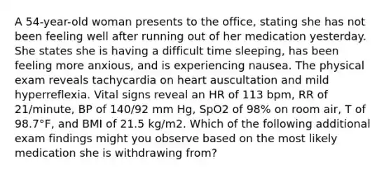 A 54-year-old woman presents to the office, stating she has not been feeling well after running out of her medication yesterday. She states she is having a difficult time sleeping, has been feeling more anxious, and is experiencing nausea. The physical exam reveals tachycardia on heart auscultation and mild hyperreflexia. Vital signs reveal an HR of 113 bpm, RR of 21/minute, BP of 140/92 mm Hg, SpO2 of 98% on room air, T of 98.7°F, and BMI of 21.5 kg/m2. Which of the following additional exam findings might you observe based on the most likely medication she is withdrawing from?