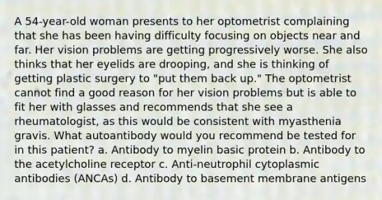 A 54-year-old woman presents to her optometrist complaining that she has been having difficulty focusing on objects near and far. Her vision problems are getting progressively worse. She also thinks that her eyelids are drooping, and she is thinking of getting plastic surgery to "put them back up." The optometrist cannot find a good reason for her vision problems but is able to fit her with glasses and recommends that she see a rheumatologist, as this would be consistent with myasthenia gravis. What autoantibody would you recommend be tested for in this patient? a. Antibody to myelin basic protein b. Antibody to the acetylcholine receptor c. Anti-neutrophil cytoplasmic antibodies (ANCAs) d. Antibody to basement membrane antigens