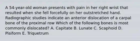 A 54-year-old woman presents with pain in her right wrist that resulted when she fell forcefully on her outstretched hand. Radiographic studies indicate an anterior dislocation of a carpal bone of the proximal row Which of the following bones is most commonly dislocated? A. Capitate B. Lunate C. Scaphoid D. Pisiform E. Triquetrum