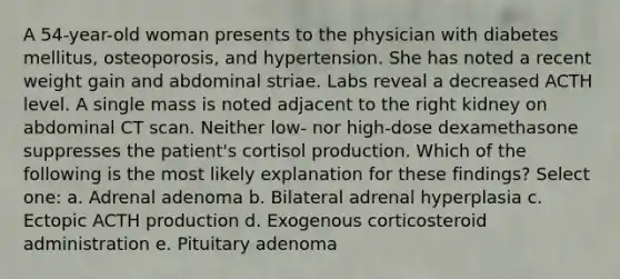 A 54-year-old woman presents to the physician with diabetes mellitus, osteoporosis, and hypertension. She has noted a recent weight gain and abdominal striae. Labs reveal a decreased ACTH level. A single mass is noted adjacent to the right kidney on abdominal CT scan. Neither low- nor high-dose dexamethasone suppresses the patient's cortisol production. Which of the following is the most likely explanation for these findings? Select one: a. Adrenal adenoma b. Bilateral adrenal hyperplasia c. Ectopic ACTH production d. Exogenous corticosteroid administration e. Pituitary adenoma