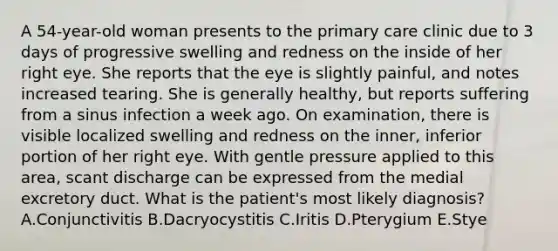 A 54-year-old woman presents to the primary care clinic due to 3 days of progressive swelling and redness on the inside of her right eye. She reports that the eye is slightly painful, and notes increased tearing. She is generally healthy, but reports suffering from a sinus infection a week ago. On examination, there is visible localized swelling and redness on the inner, inferior portion of her right eye. With gentle pressure applied to this area, scant discharge can be expressed from the medial excretory duct. What is the patient's most likely diagnosis? A.Conjunctivitis B.Dacryocystitis C.Iritis D.Pterygium E.Stye