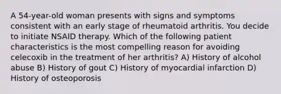 A 54-year-old woman presents with signs and symptoms consistent with an early stage of rheumatoid arthritis. You decide to initiate NSAID therapy. Which of the following patient characteristics is the most compelling reason for avoiding celecoxib in the treatment of her arthritis? A) History of alcohol abuse B) History of gout C) History of myocardial infarction D) History of osteoporosis