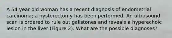 A 54-year-old woman has a recent diagnosis of endometrial carcinoma; a hysterectomy has been performed. An ultrasound scan is ordered to rule out gallstones and reveals a hyperechoic lesion in the liver (Figure 2). What are the possible diagnoses?