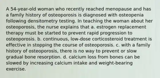 A 54-year-old woman who recently reached menopause and has a family history of osteoporosis is diagnosed with osteopenia following densitometry testing. In teaching the woman about her osteoporosis, the nurse explains that a. estrogen replacement therapy must be started to prevent rapid progression to osteoporosis. b. continuous, low-dose corticosteroid treatment is effective in stopping the course of osteoporosis. c. with a family history of osteoporosis, there is no way to prevent or slow gradual bone resorption. d. calcium loss from bones can be slowed by increasing calcium intake and weight-bearing exercise.