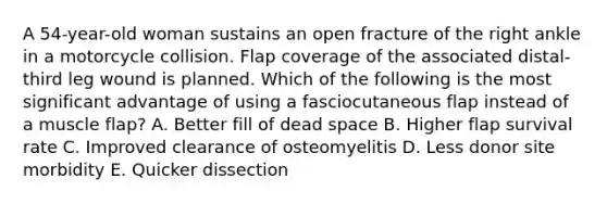 A 54-year-old woman sustains an open fracture of the right ankle in a motorcycle collision. Flap coverage of the associated distal-third leg wound is planned. Which of the following is the most significant advantage of using a fasciocutaneous flap instead of a muscle flap? A. Better fill of dead space B. Higher flap survival rate C. Improved clearance of osteomyelitis D. Less donor site morbidity E. Quicker dissection