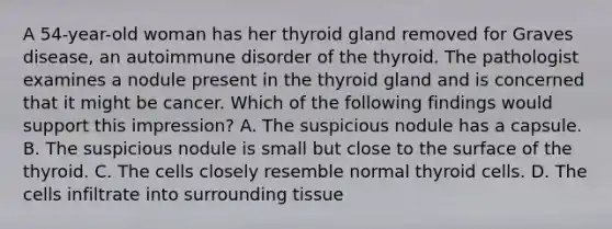 A 54-year-old woman has her thyroid gland removed for Graves disease, an autoimmune disorder of the thyroid. The pathologist examines a nodule present in the thyroid gland and is concerned that it might be cancer. Which of the following findings would support this impression? A. The suspicious nodule has a capsule. B. The suspicious nodule is small but close to the surface of the thyroid. C. The cells closely resemble normal thyroid cells. D. The cells infiltrate into surrounding tissue