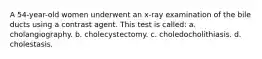 A 54-year-old women underwent an x-ray examination of the bile ducts using a contrast agent. This test is called: a. cholangiography. b. cholecystectomy. c. choledocholithiasis. d. cholestasis.