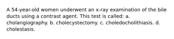 A 54-year-old women underwent an x-ray examination of the bile ducts using a contrast agent. This test is called: a. cholangiography. b. cholecystectomy. c. choledocholithiasis. d. cholestasis.